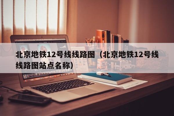 北京地铁12号线线路图（北京地铁12号线线路图站点名称）