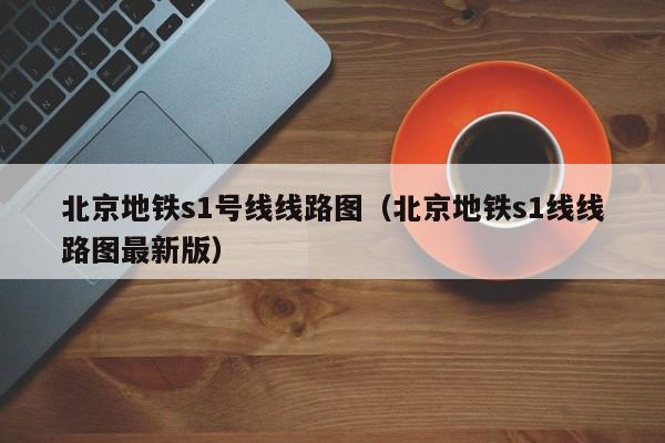 北京地铁s1号线线路图（北京地铁s1线线路图最新版）