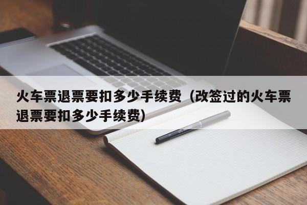 火车票退票要扣多少手续费（改签过的火车票退票要扣多少手续费）