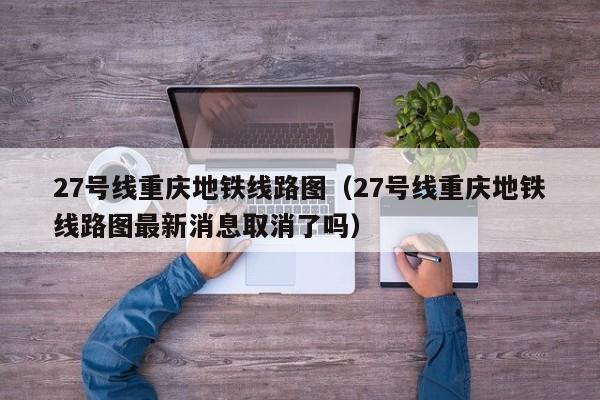 27号线重庆地铁线路图（27号线重庆地铁线路图最新消息取消了吗）