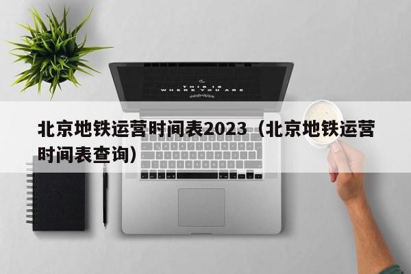 北京地铁运营时间表2023（北京地铁运营时间表查询）