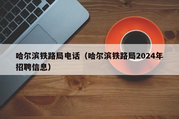 哈尔滨铁路局电话（哈尔滨铁路局2024年招聘信息）