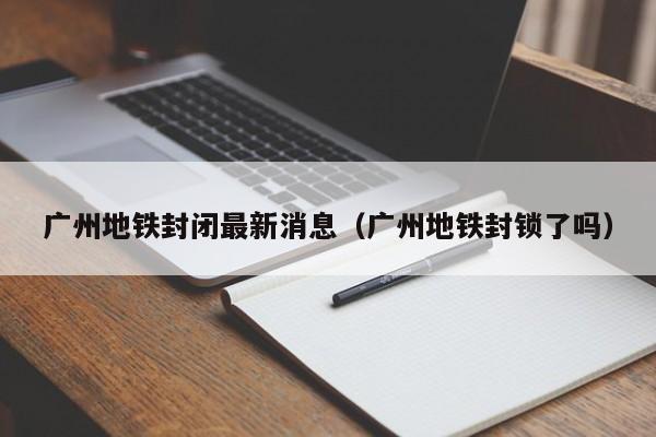 广州地铁封闭最新消息（广州地铁封锁了吗）