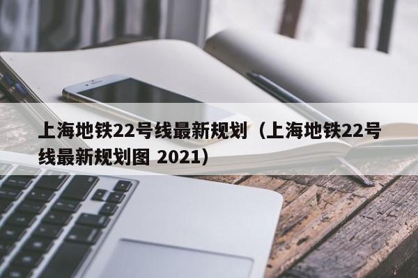 上海地铁22号线最新规划（上海地铁22号线最新规划图 2021）