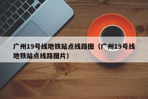 广州19号线地铁站点线路图（广州19号线地铁站点线路图片）