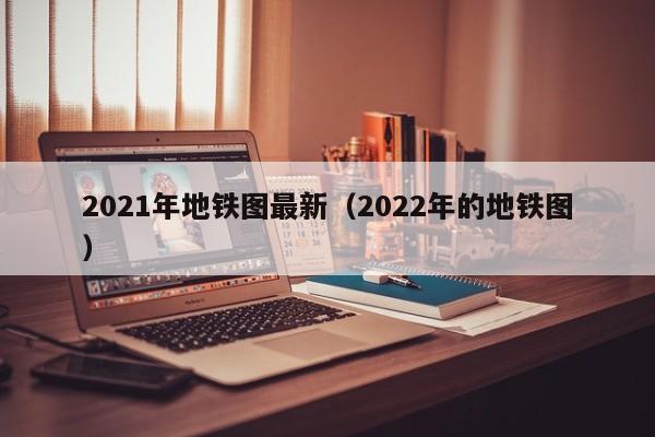 2021年地铁图最新（2022年的地铁图）