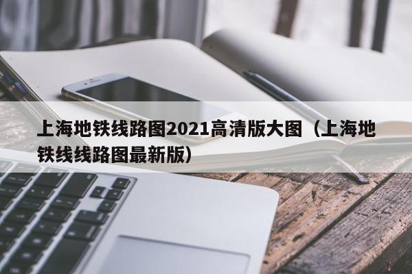 上海地铁线路图2021高清版大图（上海地铁线线路图最新版）