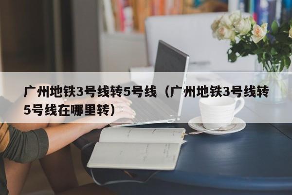 广州地铁3号线转5号线（广州地铁3号线转5号线在哪里转）