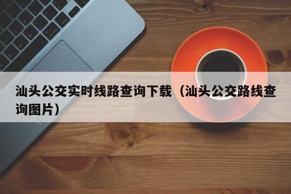 汕头公交实时线路查询下载（汕头公交路线查询图片）