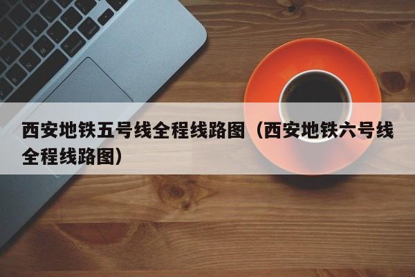 西安地铁五号线全程线路图（西安地铁六号线全程线路图）