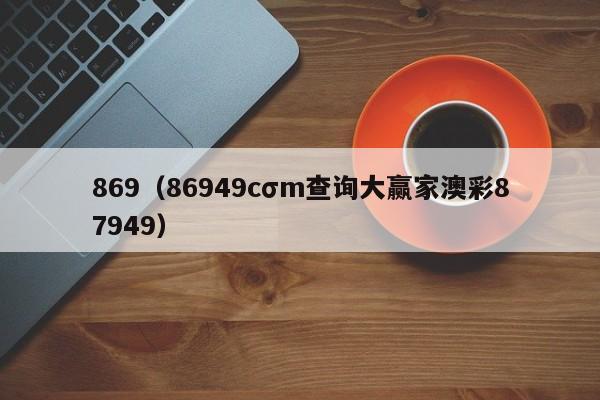 869（86949cσm查询大赢家澳彩87949）