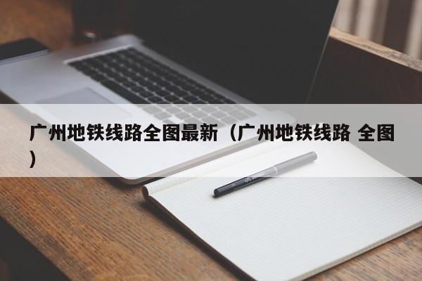 广州地铁线路全图最新（广州地铁线路 全图）