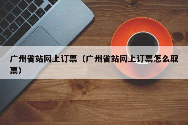 广州省站网上订票（广州省站网上订票怎么取票）