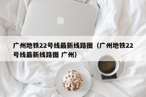 广州地铁22号线最新线路图（广州地铁22号线最新线路图 广州）