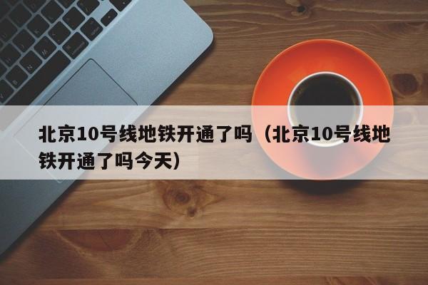 北京10号线地铁开通了吗（北京10号线地铁开通了吗今天）