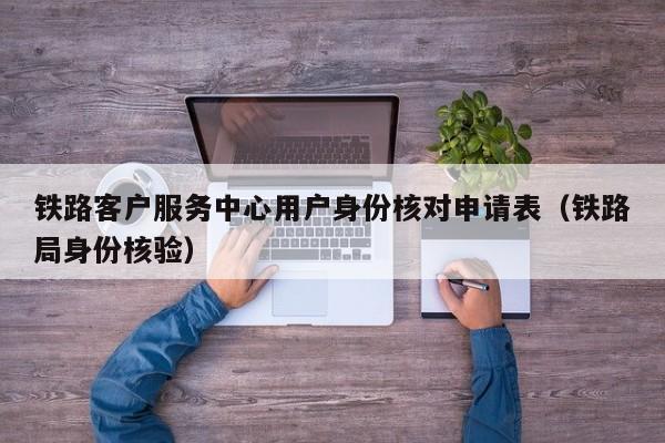 铁路客户服务中心用户身份核对申请表（铁路局身份核验）