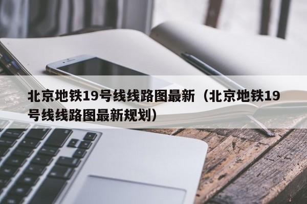 北京地铁19号线线路图最新（北京地铁19号线线路图最新规划）