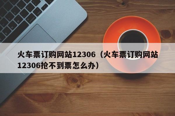 火车票订购网站12306（火车票订购网站12306抢不到票怎么办）