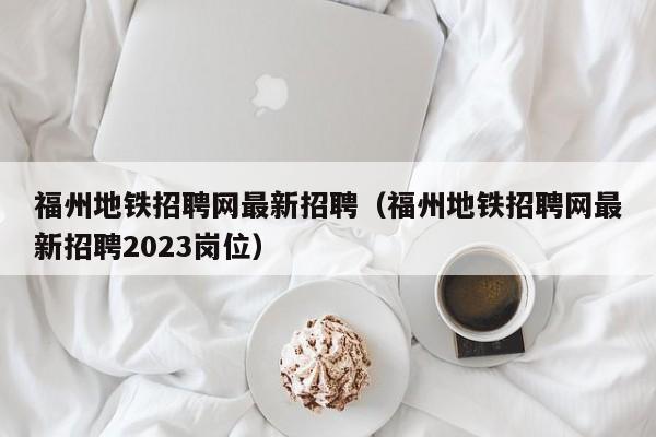 福州地铁招聘网最新招聘（福州地铁招聘网最新招聘2023岗位）