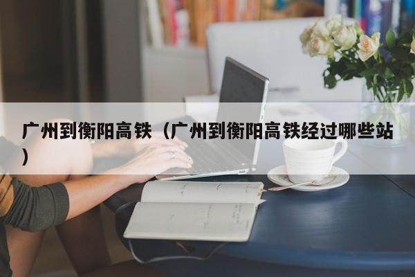 广州到衡阳高铁（广州到衡阳高铁经过哪些站）