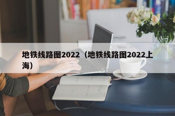 地铁线路图2022（地铁线路图2022上海）