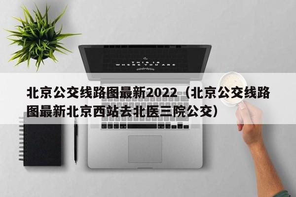 北京公交线路图最新2022（北京公交线路图最新北京西站去北医三院公交）