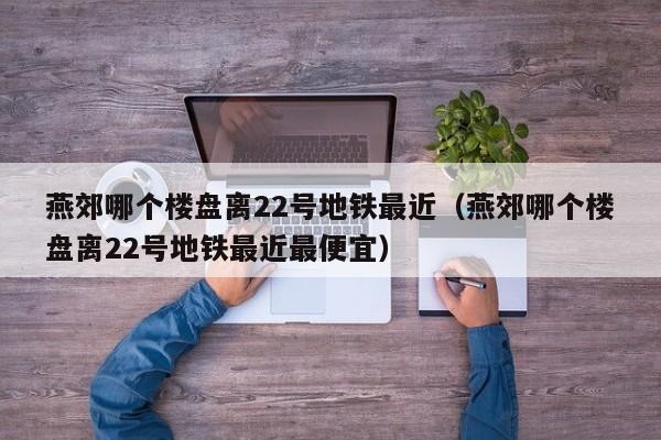 燕郊哪个楼盘离22号地铁最近（燕郊哪个楼盘离22号地铁最近最便宜）