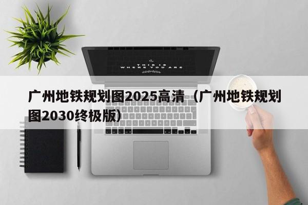 广州地铁规划图2025高清（广州地铁规划图2030终极版）