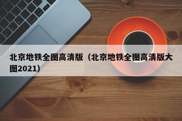 北京地铁全图高清版（北京地铁全图高清版大图2021）