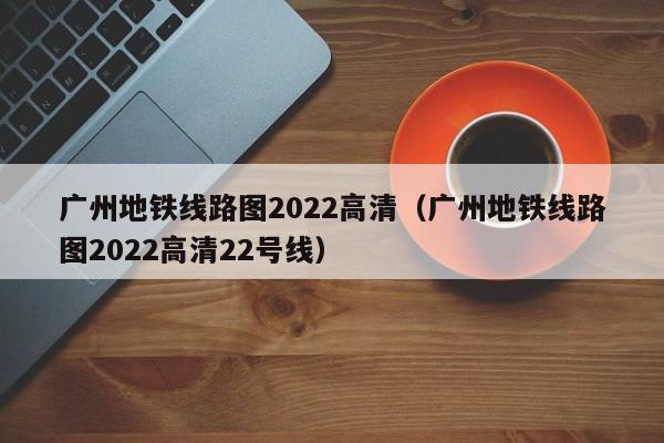 广州地铁线路图2022高清（广州地铁线路图2022高清22号线）