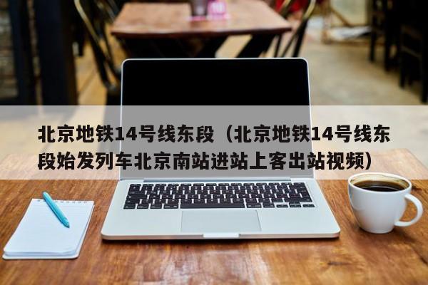 北京地铁14号线东段（北京地铁14号线东段始发列车北京南站进站上客出站视频）