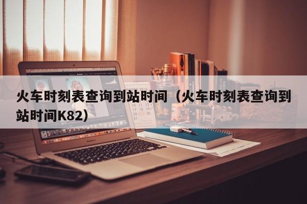 火车时刻表查询到站时间（火车时刻表查询到站时间K82）