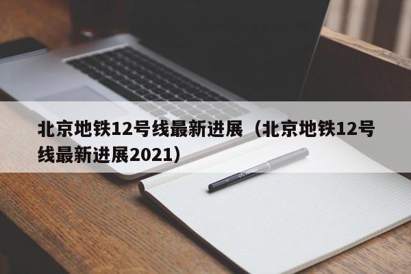 北京地铁12号线最新进展（北京地铁12号线最新进展2021）