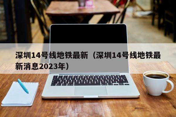 深圳14号线地铁最新（深圳14号线地铁最新消息2023年）