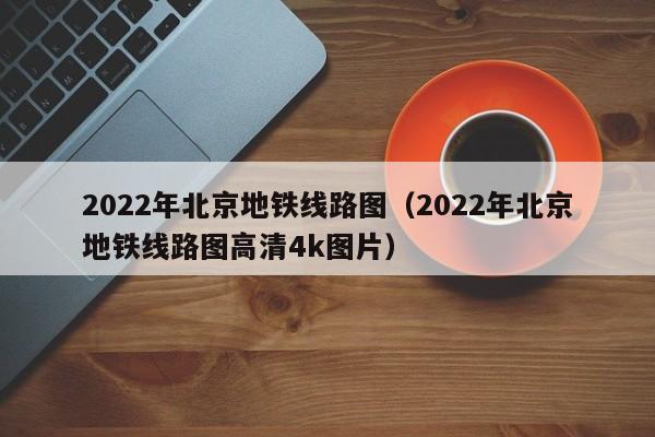 2022年北京地铁线路图（2022年北京地铁线路图高清4k图片）