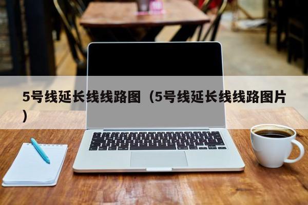 5号线延长线线路图（5号线延长线线路图片）