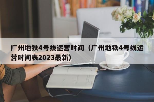 广州地铁4号线运营时间（广州地铁4号线运营时间表2023最新）