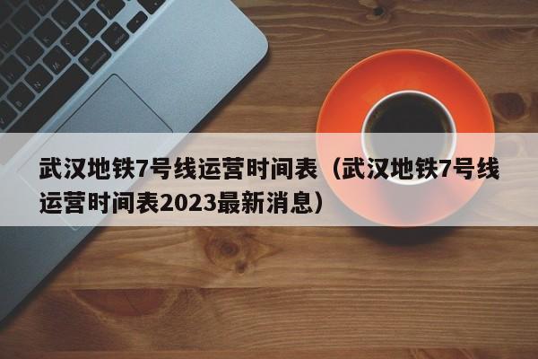 武汉地铁7号线运营时间表（武汉地铁7号线运营时间表2023最新消息）